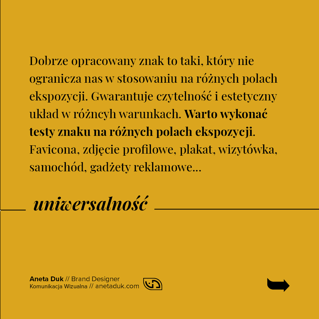 Uniwersalność. Dobrze opracowany znak to taki, który nie ogranicza nas w stosowaniu na różnych polach ekspozycji. Gwarantuje czytelność i estetyczny układ w różnych warunkach. Warto wykonać testy znaku na różnych polach ekspozycji. Favicona, zdjęcie profilowe, plakat, wizytówka, samochód, gadżety reklamowe.